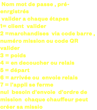 &nbsp;Nom mot de passe , pré-enrgistrés valider a chaque étapes 1= client valider 2 =marchandises via code barre , numéro mission ou code QR valider 3 = poids 4 = en decoucher ou relais 5 = départ 6 = arrivée ou envoie relais 7 = l'appli se ferme nul besoin d'envoie d'ordre de mission chaque chauffeur peut créer sa mission 